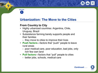 SECTION
3
From Country to City
• Highly urbanized countries: Argentina, Chile,
Uruguay, Brazil
• Subsistence farming barely supports people and
their families
- they move to cities to improve their lives
• Push factors—factors that “push” people to leave
rural areas
- poor medical care, poor education, bad jobs, only
rich few own land
• Pull factors—factors that “pull” people to cities
- better jobs, schools, medical care
Urbanization: The Move to the Cities
Continued . . .
NEXT
 