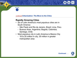 SECTION
3
Rapidly Growing Cities
• Six of Latin America’s most populous cities are in
South America
- São Paulo and Rio de Janeiro, Brazil; Lima, Peru
- Buenos Aires, Argentina; Bogotá, Colombia;
Santiago, Chile
• Most populous city in Latin America is Mexico City
- 18 to 20 million in city, 30 million in greater
metropolitan area
continued Urbanization: The Move to the Cities
Continued . . .
NEXT
 
