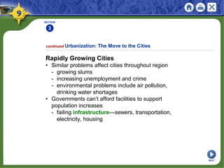 SECTION
3
Rapidly Growing Cities
• Similar problems affect cities throughout region
- growing slums
- increasing unemployment and crime
- environmental problems include air pollution,
drinking water shortages
• Governments can’t afford facilities to support
population increases
- failing infrastructure—sewers, transportation,
electricity, housing
continued Urbanization: The Move to the Cities
NEXT
 