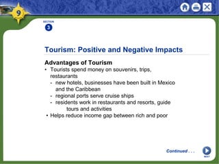 Tourism: Positive and Negative Impacts
Advantages of Tourism
• Tourists spend money on souvenirs, trips,
restaurants
- new hotels, businesses have been built in Mexico
and the Caribbean
- regional ports serve cruise ships
- residents work in restaurants and resorts, guide
tours and activities
• Helps reduce income gap between rich and poor
SECTION
3
Continued . . .
NEXT
 