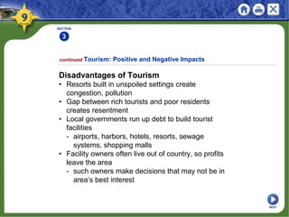 SECTION
3
Disadvantages of Tourism
• Resorts built in unspoiled settings create
congestion, pollution
• Gap between rich tourists and poor residents
creates resentment
• Local governments run up debt to build tourist
facilities
- airports, harbors, hotels, resorts, sewage
systems, shopping malls
• Facility owners often live out of country, so profits
leave the area
- such owners make decisions that may not be in
area’s best interest
continued Tourism: Positive and Negative Impacts
NEXT
 