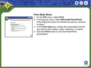 Print Slide Show
1. On the File menu, select Print
2. In the pop-up menu, select Microsoft PowerPoint
If the dialog box does not include this pop-up, continue
to step 4
3. In the Print what box, choose the presentation format
you want to print: slides, notes, handouts, or outline
4. Click the Print button to print the PowerPoint
presentation
CONTINUE
 