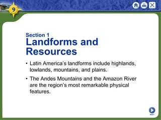 Section 1
Landforms and
Resources
• Latin America’s landforms include highlands,
lowlands, mountains, and plains.
• The Andes Mountains and the Amazon River
are the region’s most remarkable physical
features.
NEXT
 