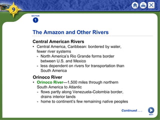 SECTION
1
Central American Rivers
• Central America, Caribbean: bordered by water,
fewer river systems
- North America’s Rio Grande forms border
between U.S. and Mexico
- less dependent on rivers for transportation than
South America
The Amazon and Other Rivers
Continued . . .
Orinoco River
• Orinoco River—1,500 miles through northern
South America to Atlantic
- flows partly along Venezuela-Colombia border,
drains interior lands
- home to continent’s few remaining native peoples
NEXT
 