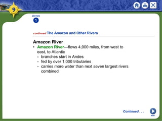 SECTION
1
Amazon River
• Amazon River—flows 4,000 miles, from west to
east, to Atlantic
- branches start in Andes
- fed by over 1,000 tributaries
- carries more water than next seven largest rivers
combined
continued The Amazon and Other Rivers
Continued . . .
NEXT
 