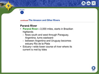 SECTION
1
continued The Amazon and Other Rivers
Paraná River
• Paraná River—3,000 miles, starts in Brazilian
highlands
- flows south and west through Paraguay,
Argentina, turns eastward
- between Argentina and Uruguay becomes
estuary Rio de la Plata
• Estuary—wide lower course of river where its
current is met by tides
NEXT
 