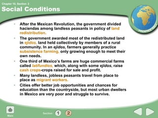 Social Conditions After the Mexican Revolution, the government divided haciendas among landless peasants in policy of  land redistribution. The government awarded most of the redistributed land in  ejidos ,  land held collectively by members of a rural community. In an  ejidos , farmers generally practice  subsistence farming,  only growing enough to meet their own needs.  One third of Mexico’s farms are huge commercial farms called  latifundios ,  which, along with some  ejidos , raise  cash crops -crops raised for sale and profit. Many landless, jobless peasants travel from place to place as  migrant workers. Cities offer better job opportunities and chances for education than the countryside, but most urban dwellers in Mexico are very poor and struggle to survive. 2 