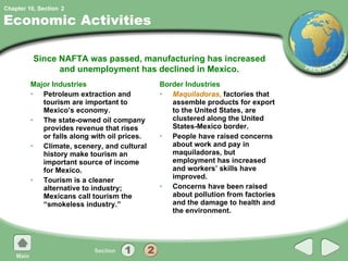 Economic Activities Major Industries Petroleum extraction and tourism are important to Mexico’s economy. The state-owned oil company provides revenue that rises or falls along with oil prices. Climate, scenery, and cultural history make tourism an important source of income for Mexico. Tourism is a cleaner alternative to industry; Mexicans call tourism the “smokeless industry.” Border Industries Maquiladoras ,  factories that assemble products for export to the United States, are clustered along the United States-Mexico border. People have raised concerns about work and pay in maquiladoras, but employment has increased and workers’ skills have improved. Concerns have been raised about pollution from factories and the damage to health and the environment. Since NAFTA was passed, manufacturing has increased and unemployment has declined in Mexico. 2 