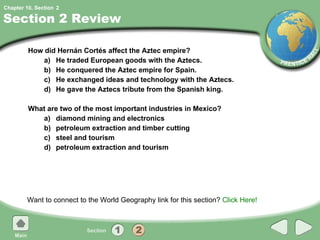 Section 2 Review How did Hernán Cortés affect the Aztec empire?  a) He traded European goods with the Aztecs. b) He conquered the Aztec empire for Spain. c) He exchanged ideas and technology with the Aztecs. d) He gave the Aztecs tribute from the Spanish king. What are two of the most important industries in Mexico? a) diamond mining and electronics b) petroleum extraction and timber cutting c) steel and tourism d) petroleum extraction and tourism Want to connect to the World Geography link for this section?  Click Here! 2 