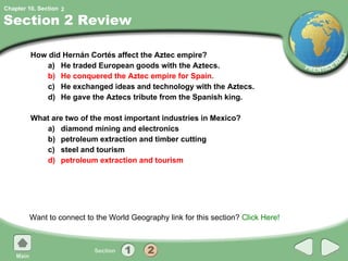 Section 2 Review How did Hernán Cortés affect the Aztec empire?  a) He traded European goods with the Aztecs. b) He conquered the Aztec empire for Spain. c) He exchanged ideas and technology with the Aztecs. d) He gave the Aztecs tribute from the Spanish king. What are two of the most important industries in Mexico? a) diamond mining and electronics b) petroleum extraction and timber cutting c) steel and tourism d) petroleum extraction and tourism Want to connect to the World Geography link for this section?  Click Here! 2 