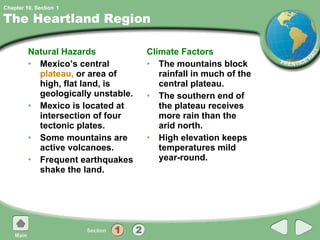 The Heartland Region Natural Hazards Mexico’s central  plateau,  or area of high, flat land, is geologically unstable. Mexico is located at intersection of four tectonic plates. Some mountains are active volcanoes. Frequent earthquakes shake the land. Climate Factors The mountains block rainfall in much of the central plateau. The southern end of the plateau receives more rain than the arid north. High elevation keeps temperatures mild year-round. 1 