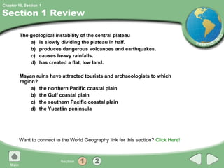 Section 1 Review The geological instability of the central plateau  a) is slowly dividing the plateau in half. b) produces dangerous volcanoes and earthquakes. c) causes heavy rainfalls. d) has created a flat, low land. Mayan ruins have attracted tourists and archaeologists to which region? a) the northern Pacific coastal plain b) the Gulf coastal plain c) the southern Pacific coastal plain d) the Yucatán peninsula Want to connect to the World Geography link for this section?  Click Here! 1 
