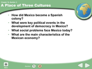 A Place of Three Cultures How did Mexico become a Spanish colony? What were key political events in the development of democracy in Mexico? What social problems face Mexico today? What are the main characteristics of the Mexican economy? 2 