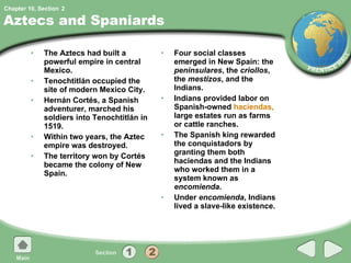 Aztecs and Spaniards The Aztecs had built a powerful empire in central Mexico. Tenochtitlán occupied the site of modern Mexico City. Hernán Cortés, a Spanish adventurer, marched his soldiers into Tenochtitlán in 1519. Within two years, the Aztec empire was destroyed. The territory won by Cortés became the colony of New Spain. Four social classes emerged in New Spain: the  peninsulares , the  criollos , the  mestizos , and the Indians. Indians provided labor on Spanish-owned  haciendas,  large estates run as farms or cattle ranches. The Spanish king rewarded the conquistadors by granting them both haciendas and the Indians who worked them in a system known as  encomienda . Under  encomienda , Indians lived a slave-like existence. 2 