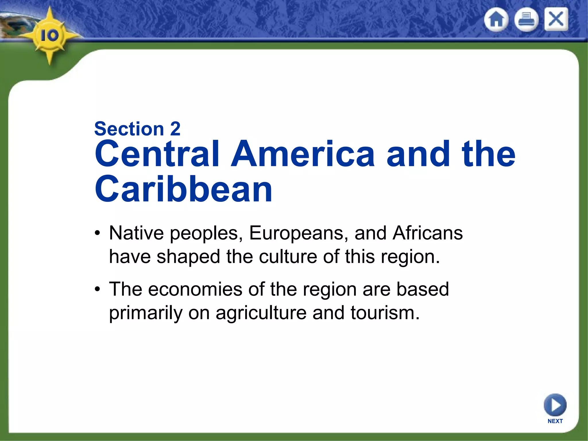 Section 2
Central America and the
Caribbean
• Native peoples, Europeans, and Africans
have shaped the culture of this region.
• The economies of the region are based
primarily on agriculture and tourism.
NEXT
 
