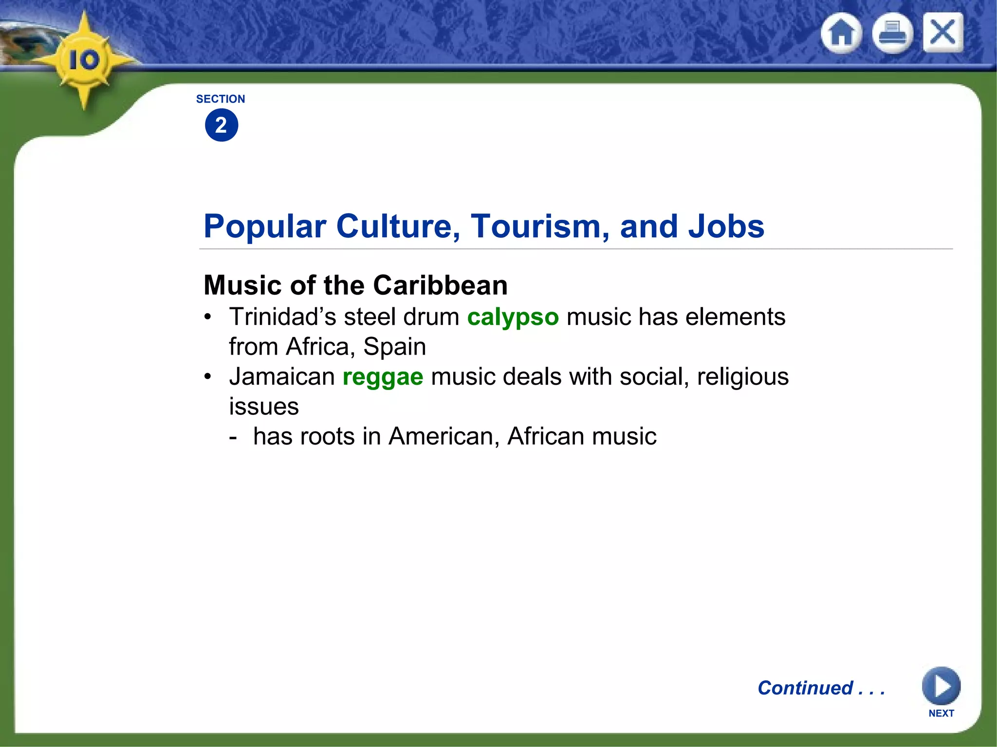 Popular Culture, Tourism, and Jobs
Music of the Caribbean
• Trinidad’s steel drum calypso music has elements
from Africa, Spain
• Jamaican reggae music deals with social, religious
issues
- has roots in American, African music
SECTION
2
Continued . . .
NEXT
 