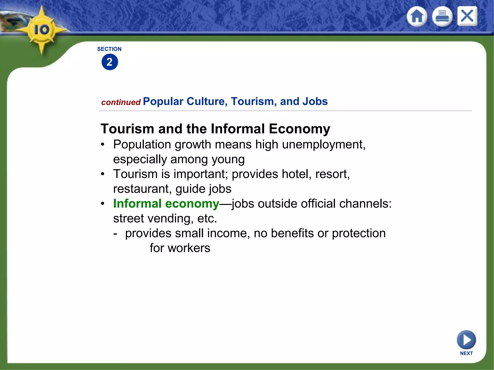 SECTION
2
continued Popular Culture, Tourism, and Jobs
Tourism and the Informal Economy
• Population growth means high unemployment,
especially among young
• Tourism is important; provides hotel, resort,
restaurant, guide jobs
• Informal economy—jobs outside official channels:
street vending, etc.
- provides small income, no benefits or protection
for workers
NEXT
 