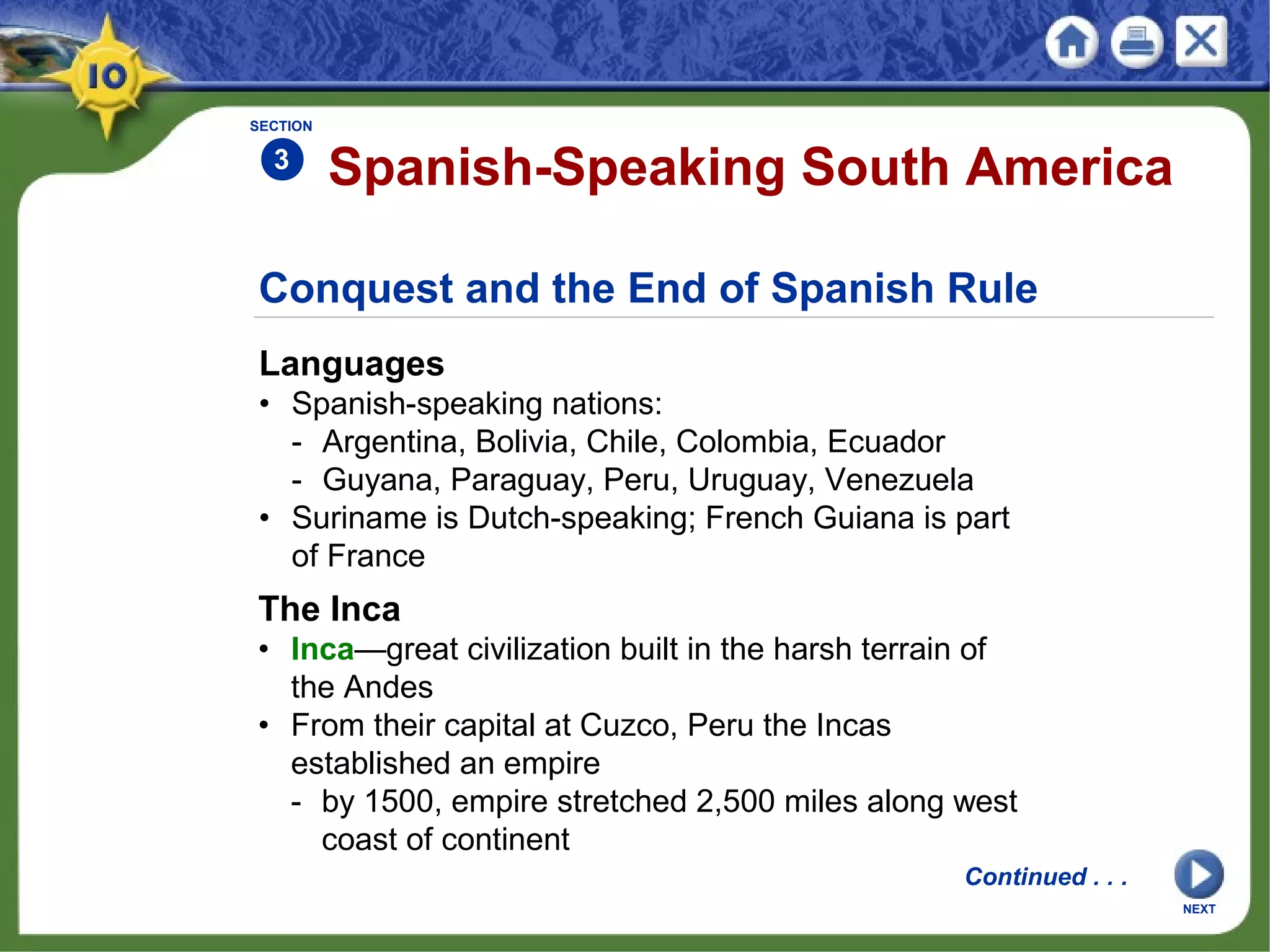 Conquest and the End of Spanish Rule
Languages
• Spanish-speaking nations:
- Argentina, Bolivia, Chile, Colombia, Ecuador
- Guyana, Paraguay, Peru, Uruguay, Venezuela
• Suriname is Dutch-speaking; French Guiana is part
of France
Spanish-Speaking South America
SECTION
3
The Inca
• Inca—great civilization built in the harsh terrain of
the Andes
• From their capital at Cuzco, Peru the Incas
established an empire
- by 1500, empire stretched 2,500 miles along west
coast of continent
Continued . . .
NEXT
 