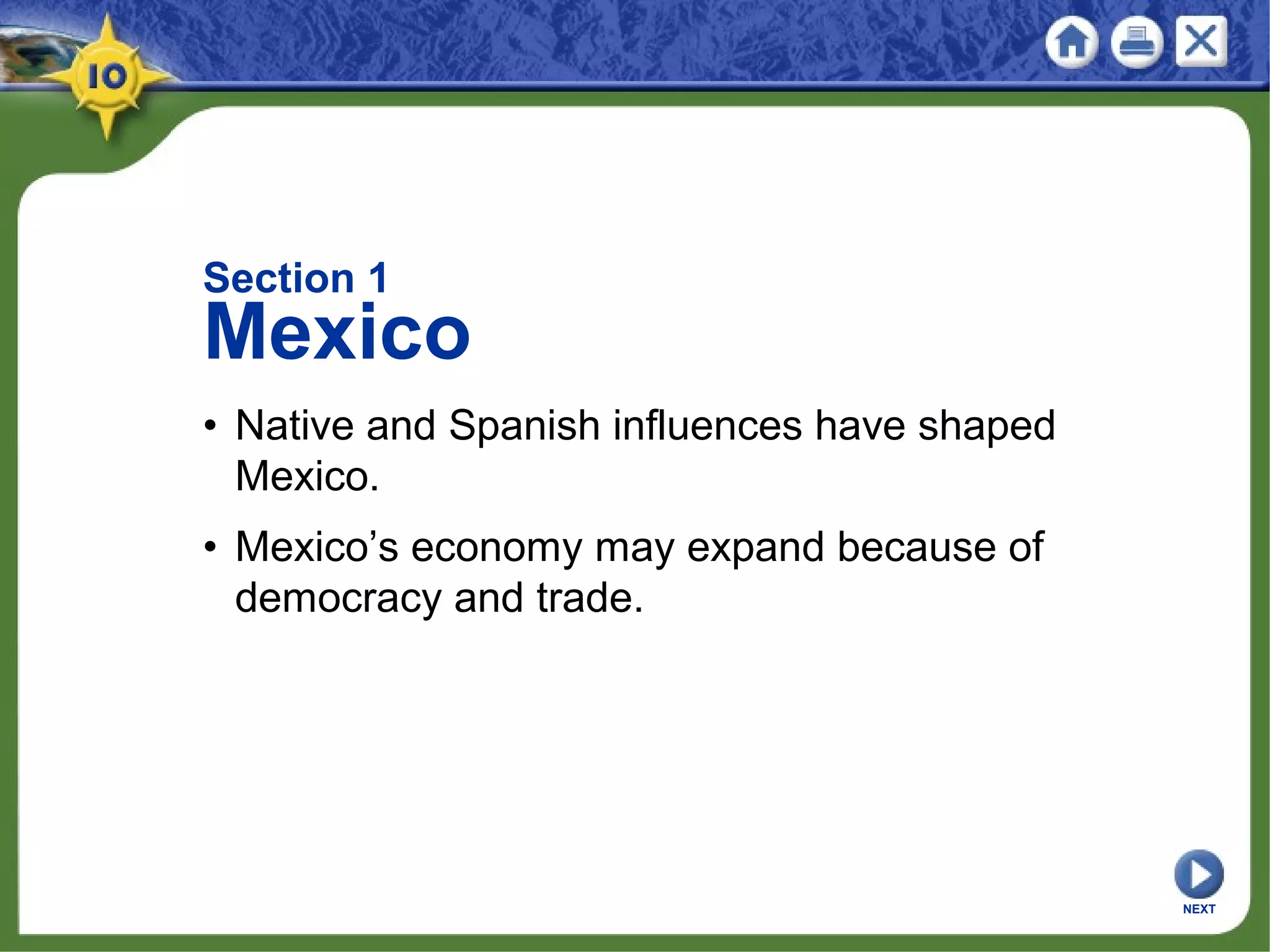 Section 1
Mexico
• Native and Spanish influences have shaped
Mexico.
• Mexico’s economy may expand because of
democracy and trade.
NEXT
 