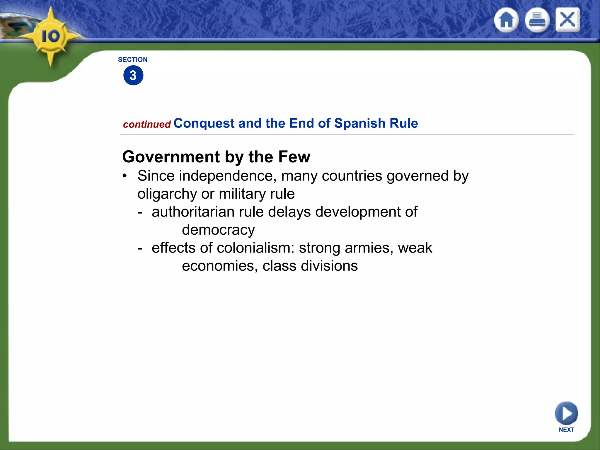 SECTION
3
continued Conquest and the End of Spanish Rule
Government by the Few
• Since independence, many countries governed by
oligarchy or military rule
- authoritarian rule delays development of
democracy
- effects of colonialism: strong armies, weak
economies, class divisions
NEXT
 