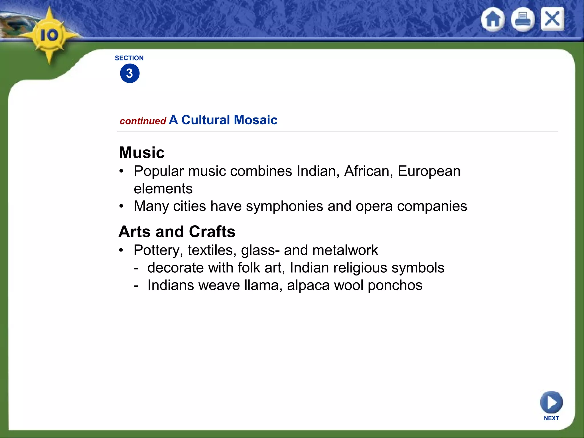 SECTION
3
continued A Cultural Mosaic
Music
• Popular music combines Indian, African, European
elements
• Many cities have symphonies and opera companies
Arts and Crafts
• Pottery, textiles, glass- and metalwork
- decorate with folk art, Indian religious symbols
- Indians weave llama, alpaca wool ponchos
NEXT
 