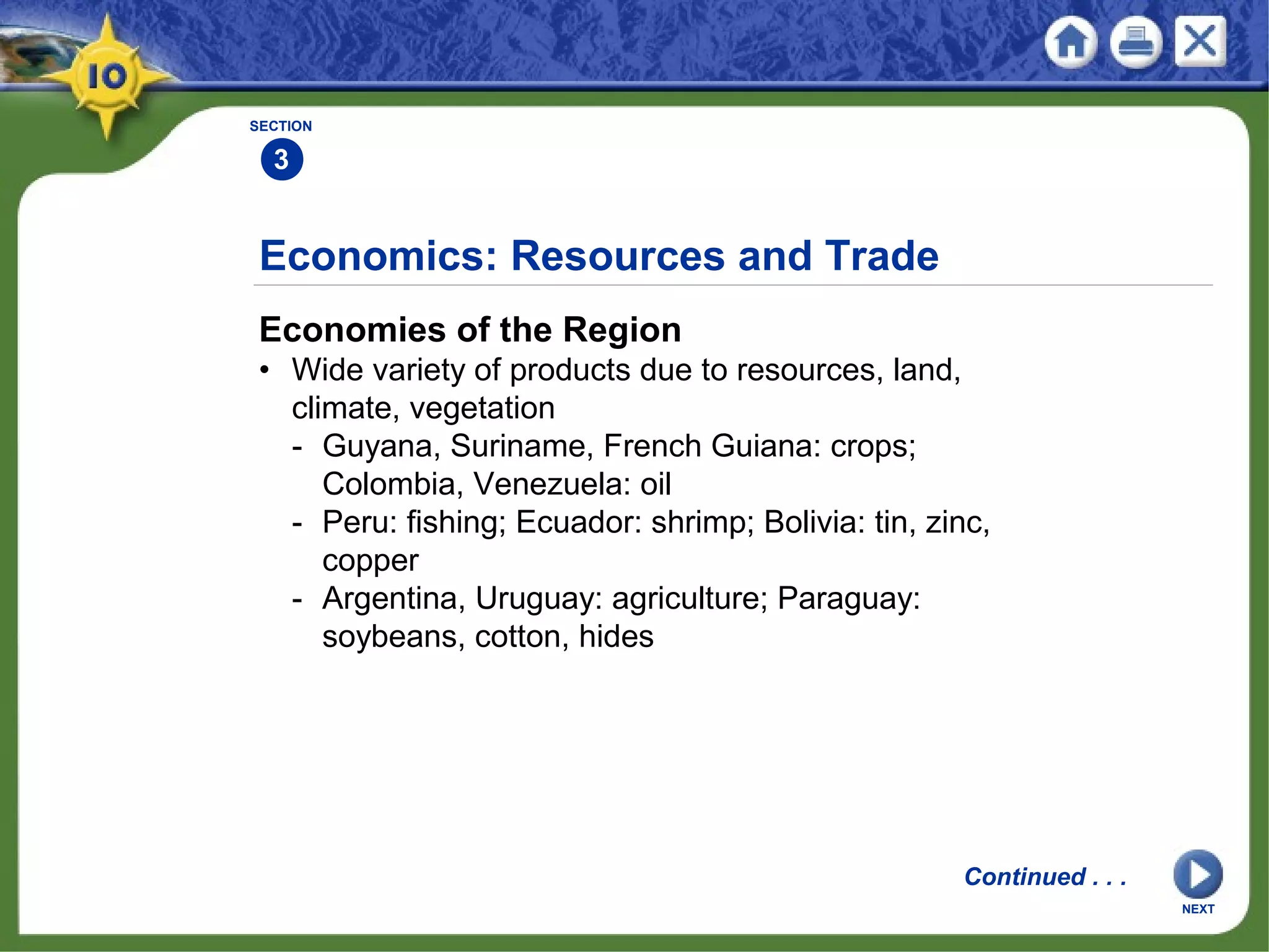 SECTION
3
Economies of the Region
• Wide variety of products due to resources, land,
climate, vegetation
- Guyana, Suriname, French Guiana: crops;
Colombia, Venezuela: oil
- Peru: fishing; Ecuador: shrimp; Bolivia: tin, zinc,
copper
- Argentina, Uruguay: agriculture; Paraguay:
soybeans, cotton, hides
Economics: Resources and Trade
NEXT
Continued . . .
 