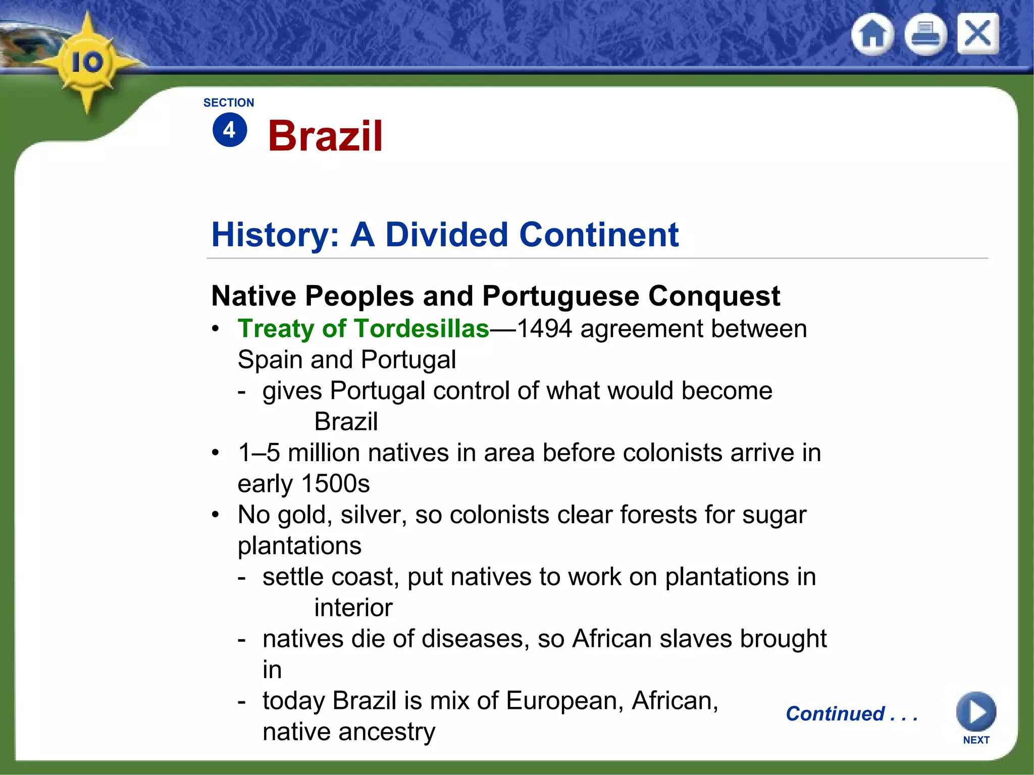 History: A Divided Continent
Native Peoples and Portuguese Conquest
• Treaty of Tordesillas—1494 agreement between
Spain and Portugal
- gives Portugal control of what would become
Brazil
• 1–5 million natives in area before colonists arrive in
early 1500s
• No gold, silver, so colonists clear forests for sugar
plantations
- settle coast, put natives to work on plantations in
interior
- natives die of diseases, so African slaves brought
in
- today Brazil is mix of European, African,
native ancestry
Brazil
SECTION
4
Continued . . .
NEXT
 