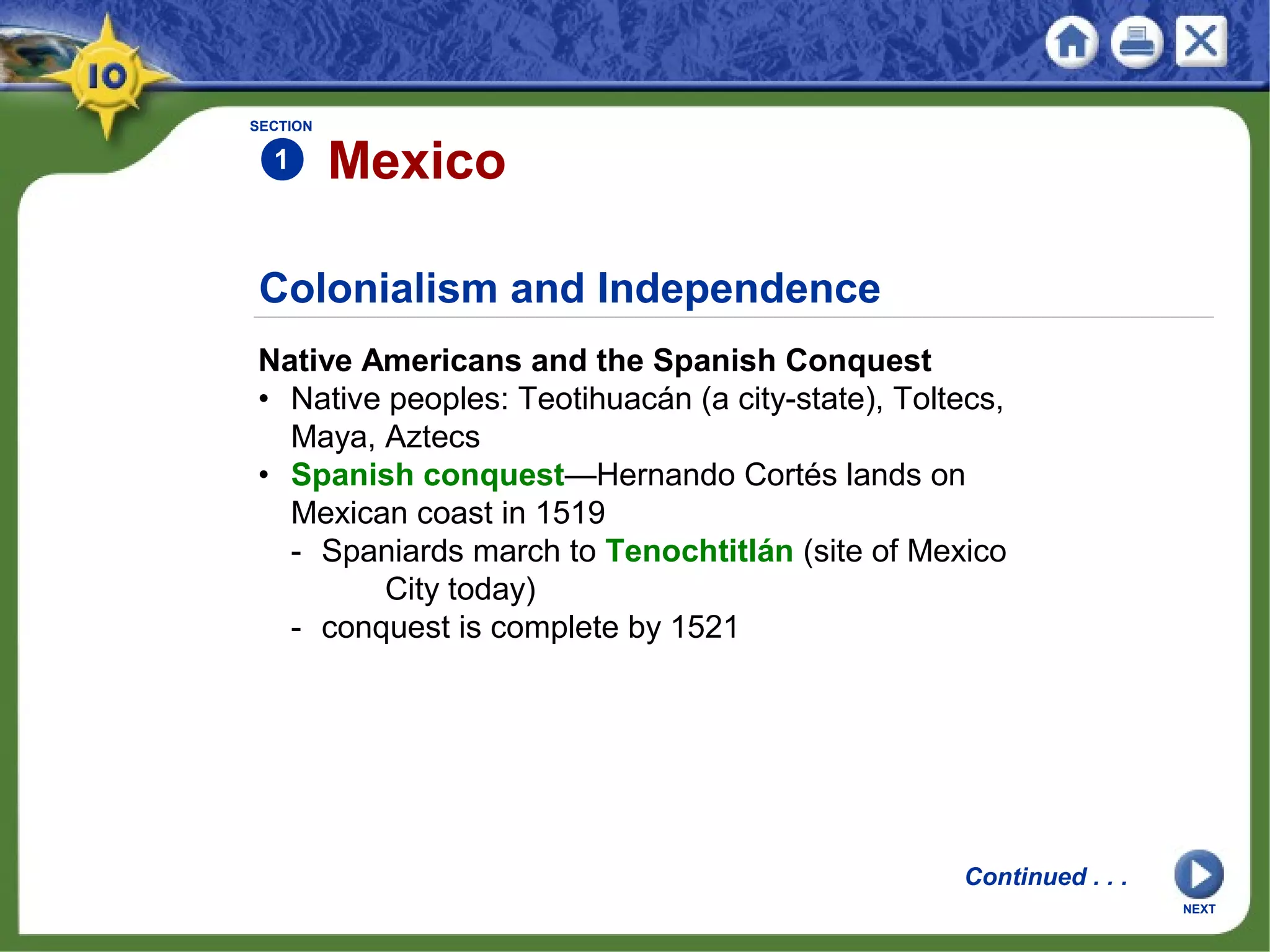 Colonialism and Independence
SECTION
1
Continued . . .
Mexico
Native Americans and the Spanish Conquest
• Native peoples: Teotihuacán (a city-state), Toltecs,
Maya, Aztecs
• Spanish conquest—Hernando Cortés lands on
Mexican coast in 1519
- Spaniards march to Tenochtitlán (site of Mexico
City today)
- conquest is complete by 1521
NEXT
 