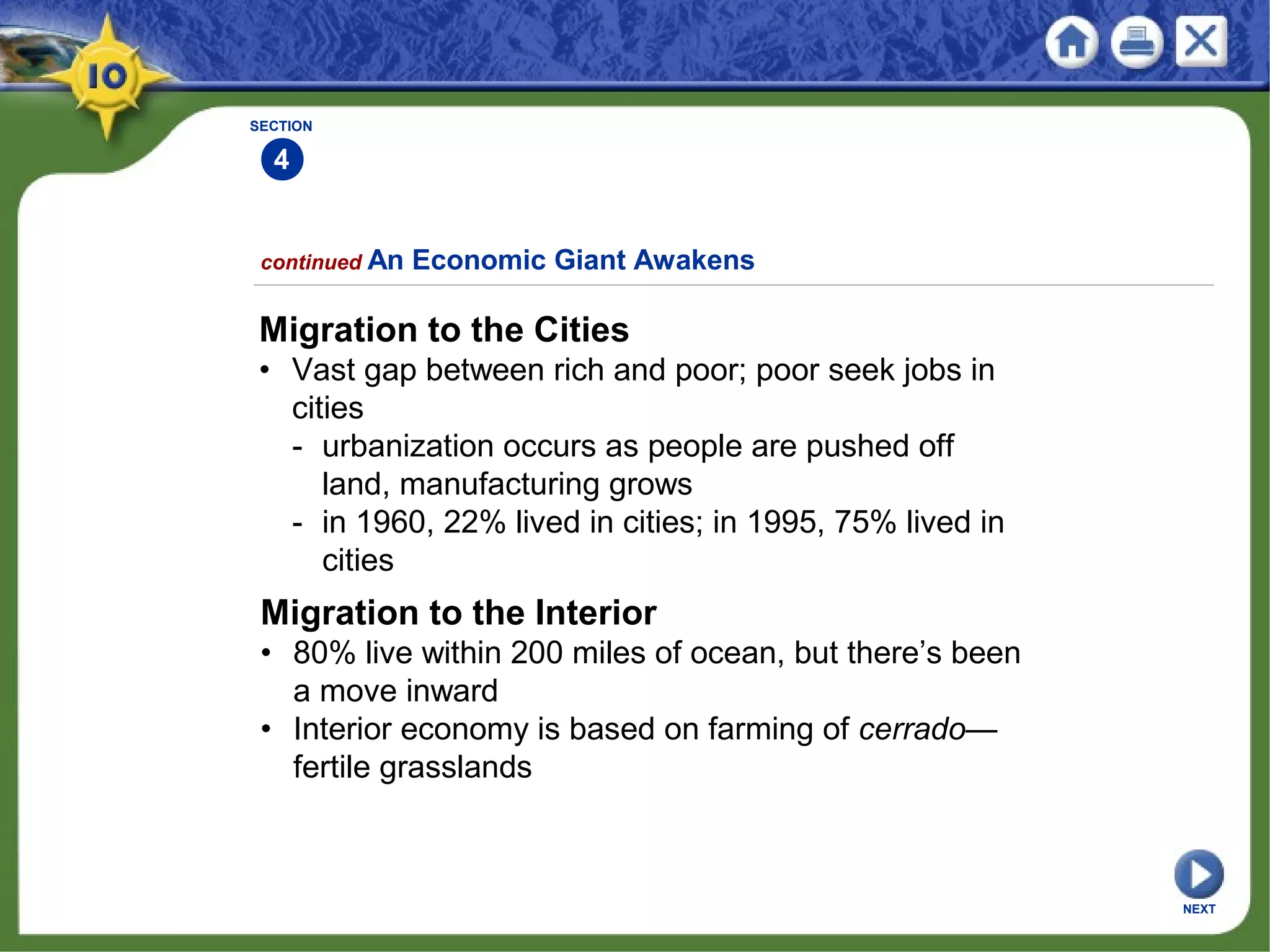 SECTION
4
Migration to the Cities
• Vast gap between rich and poor; poor seek jobs in
cities
- urbanization occurs as people are pushed off
land, manufacturing grows
- in 1960, 22% lived in cities; in 1995, 75% lived in
cities
continued An Economic Giant Awakens
Migration to the Interior
• 80% live within 200 miles of ocean, but there’s been
a move inward
• Interior economy is based on farming of cerrado—
fertile grasslands
NEXT
 