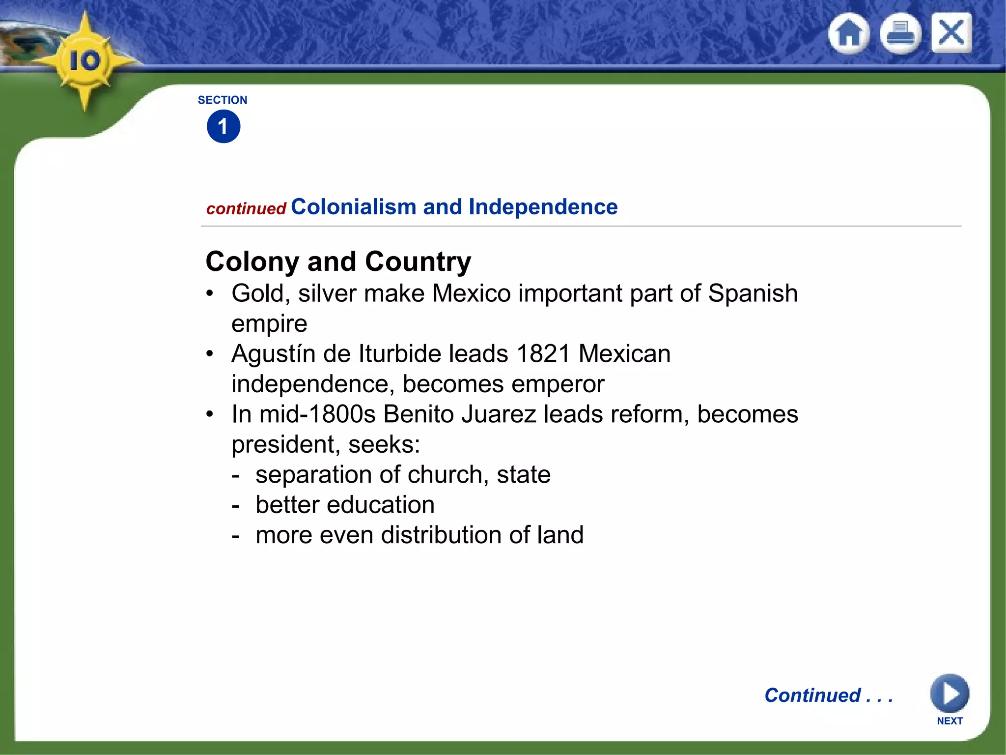 SECTION
1
Colony and Country
• Gold, silver make Mexico important part of Spanish
empire
• Agustín de Iturbide leads 1821 Mexican
independence, becomes emperor
• In mid-1800s Benito Juarez leads reform, becomes
president, seeks:
- separation of church, state
- better education
- more even distribution of land
continued Colonialism and Independence
Continued . . .
NEXT
 