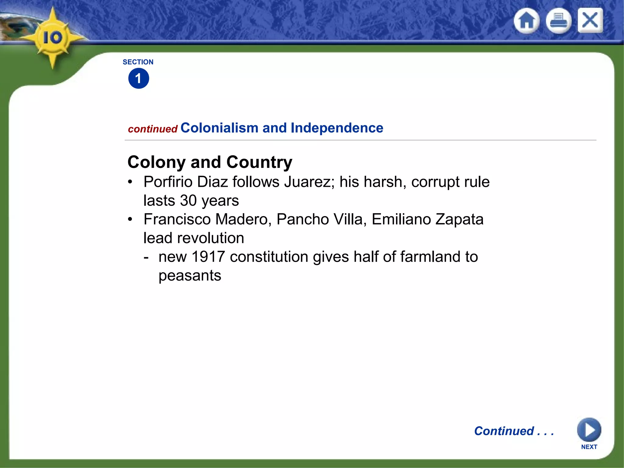 SECTION
1
Colony and Country
• Porfirio Diaz follows Juarez; his harsh, corrupt rule
lasts 30 years
• Francisco Madero, Pancho Villa, Emiliano Zapata
lead revolution
- new 1917 constitution gives half of farmland to
peasants
continued Colonialism and Independence
Continued . . .
NEXT
 