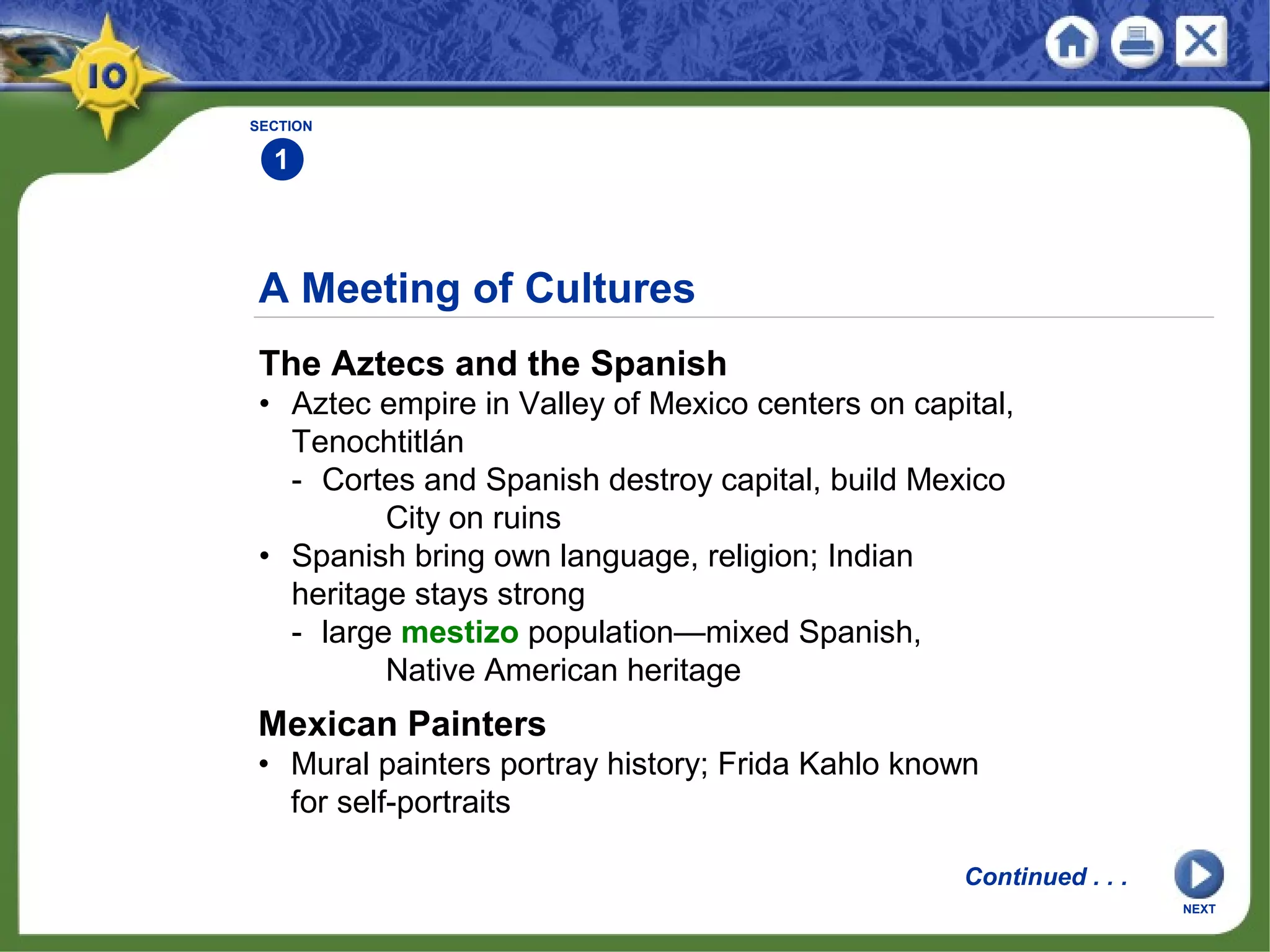 A Meeting of Cultures
The Aztecs and the Spanish
• Aztec empire in Valley of Mexico centers on capital,
Tenochtitlán
- Cortes and Spanish destroy capital, build Mexico
City on ruins
• Spanish bring own language, religion; Indian
heritage stays strong
- large mestizo population—mixed Spanish,
Native American heritage
SECTION
1
Mexican Painters
• Mural painters portray history; Frida Kahlo known
for self-portraits
Continued . . .
NEXT
 