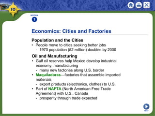 SECTION
1
Population and the Cities
• People move to cities seeking better jobs
- 1970 population (52 million) doubles by 2000
Economics: Cities and Factories
Oil and Manufacturing
• Gulf oil reserves help Mexico develop industrial
economy, manufacturing
- many new factories along U.S. border
• Maquiladoras—factories that assemble imported
materials
- export products (electronics, clothes) to U.S.
• Part of NAFTA (North American Free Trade
Agreement) with U.S., Canada
- prosperity through trade expected
NEXT
 