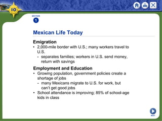 SECTION
1
Emigration
• 2,000-mile border with U.S.; many workers travel to
U.S.
- separates families; workers in U.S. send money,
return with savings
Mexican Life Today
Employment and Education
• Growing population, government policies create a
shortage of jobs
- many Mexicans migrate to U.S. for work, but
can’t get good jobs
• School attendance is improving; 85% of school-age
kids in class
NEXT
 