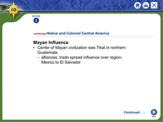 SECTION
2
continued Native and Colonial Central America
Mayan Influence
• Center of Mayan civilization was Tikal in northern
Guatemala
- alliances, trade spread influence over region,
Mexico to El Salvador
Continued . . .
NEXT
 