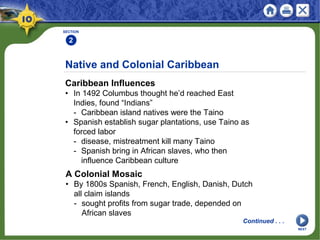 SECTION
2
Caribbean Influences
• In 1492 Columbus thought he’d reached East
Indies, found “Indians”
- Caribbean island natives were the Taino
• Spanish establish sugar plantations, use Taino as
forced labor
- disease, mistreatment kill many Taino
- Spanish bring in African slaves, who then
influence Caribbean culture
Native and Colonial Caribbean
A Colonial Mosaic
• By 1800s Spanish, French, English, Danish, Dutch
all claim islands
- sought profits from sugar trade, depended on
African slaves
Continued . . .
NEXT
 