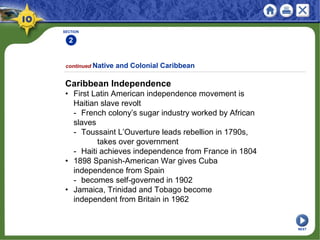 SECTION
2
continued Native and Colonial Caribbean
Caribbean Independence
• First Latin American independence movement is
Haitian slave revolt
- French colony’s sugar industry worked by African
slaves
- Toussaint L’Ouverture leads rebellion in 1790s,
takes over government
- Haiti achieves independence from France in 1804
• 1898 Spanish-American War gives Cuba
independence from Spain
- becomes self-governed in 1902
• Jamaica, Trinidad and Tobago become
independent from Britain in 1962
NEXT
 