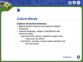 Cultural Blends
Culture of Central America
• Blends Native American and Spanish settlers’
influences
• Spanish language, religion (Catholicism) still
dominant today
- took land from natives, cleared it to plant new
crops such as wheat
- built farms, ranches; moved natives off land and
into new towns
SECTION
2
Continued . . .
NEXT
 