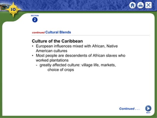 SECTION
2
continued Cultural Blends
Culture of the Caribbean
• European influences mixed with African, Native
American cultures
• Most people are descendents of African slaves who
worked plantations
- greatly affected culture: village life, markets,
choice of crops
Continued . . .
NEXT
 