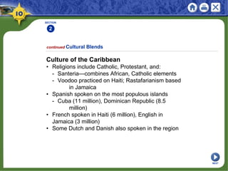SECTION
2
continued Cultural Blends
Culture of the Caribbean
• Religions include Catholic, Protestant, and:
- Santeria—combines African, Catholic elements
- Voodoo practiced on Haiti; Rastafarianism based
in Jamaica
• Spanish spoken on the most populous islands
- Cuba (11 million), Dominican Republic (8.5
million)
• French spoken in Haiti (6 million), English in
Jamaica (3 million)
• Some Dutch and Danish also spoken in the region
NEXT
 