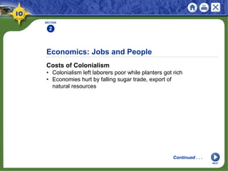 Economics: Jobs and People
Costs of Colonialism
• Colonialism left laborers poor while planters got rich
• Economies hurt by falling sugar trade, export of
natural resources
SECTION
2
Continued . . .
NEXT
 