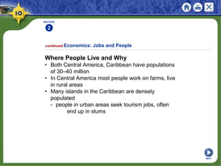 SECTION
2
continued Economics: Jobs and People
Where People Live and Why
• Both Central America, Caribbean have populations
of 30–40 million
• In Central America most people work on farms, live
in rural areas
• Many islands in the Caribbean are densely
populated
- people in urban areas seek tourism jobs, often
end up in slums
NEXT
 