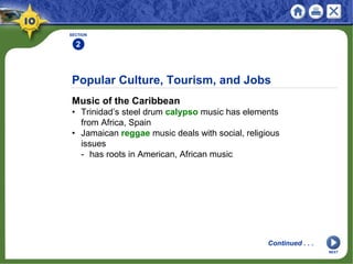 Popular Culture, Tourism, and Jobs
Music of the Caribbean
• Trinidad’s steel drum calypso music has elements
from Africa, Spain
• Jamaican reggae music deals with social, religious
issues
- has roots in American, African music
SECTION
2
Continued . . .
NEXT
 