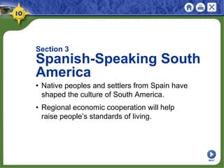 Section 3
Spanish-Speaking South
America
• Native peoples and settlers from Spain have
shaped the culture of South America.
• Regional economic cooperation will help
raise people’s standards of living.
NEXT
 