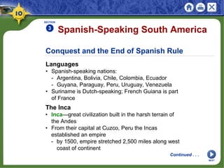 Conquest and the End of Spanish Rule
Languages
• Spanish-speaking nations:
- Argentina, Bolivia, Chile, Colombia, Ecuador
- Guyana, Paraguay, Peru, Uruguay, Venezuela
• Suriname is Dutch-speaking; French Guiana is part
of France
Spanish-Speaking South America
SECTION
3
The Inca
• Inca—great civilization built in the harsh terrain of
the Andes
• From their capital at Cuzco, Peru the Incas
established an empire
- by 1500, empire stretched 2,500 miles along west
coast of continent
Continued . . .
NEXT
 