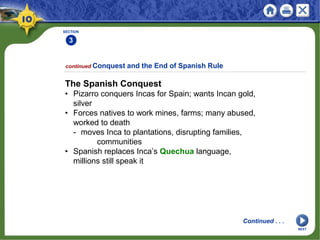 SECTION
3
continued Conquest and the End of Spanish Rule
The Spanish Conquest
• Pizarro conquers Incas for Spain; wants Incan gold,
silver
• Forces natives to work mines, farms; many abused,
worked to death
- moves Inca to plantations, disrupting families,
communities
• Spanish replaces Inca’s Quechua language,
millions still speak it
Continued . . .
NEXT
 