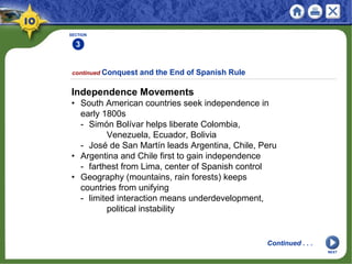 SECTION
3
continued Conquest and the End of Spanish Rule
Independence Movements
• South American countries seek independence in
early 1800s
- Simón Bolívar helps liberate Colombia,
Venezuela, Ecuador, Bolivia
- José de San Martín leads Argentina, Chile, Peru
• Argentina and Chile first to gain independence
- farthest from Lima, center of Spanish control
• Geography (mountains, rain forests) keeps
countries from unifying
- limited interaction means underdevelopment,
political instability
Continued . . .
NEXT
 