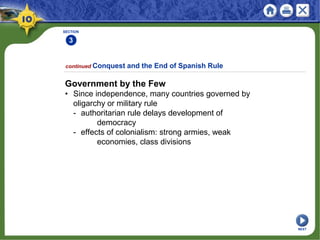 SECTION
3
continued Conquest and the End of Spanish Rule
Government by the Few
• Since independence, many countries governed by
oligarchy or military rule
- authoritarian rule delays development of
democracy
- effects of colonialism: strong armies, weak
economies, class divisions
NEXT
 