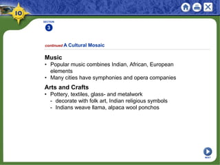 SECTION
3
continued A Cultural Mosaic
Music
• Popular music combines Indian, African, European
elements
• Many cities have symphonies and opera companies
Arts and Crafts
• Pottery, textiles, glass- and metalwork
- decorate with folk art, Indian religious symbols
- Indians weave llama, alpaca wool ponchos
NEXT
 