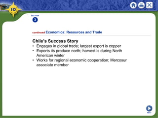 SECTION
3
continued Economics: Resources and Trade
Chile’s Success Story
• Engages in global trade; largest export is copper
• Exports its produce north; harvest is during North
American winter
• Works for regional economic cooperation; Mercosur
associate member
NEXT
 